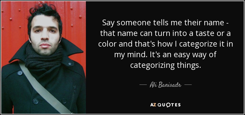 Say someone tells me their name - that name can turn into a taste or a color and that's how I categorize it in my mind. It's an easy way of categorizing things. - Ali Banisadr