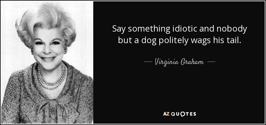 Say something idiotic and nobody but a dog politely wags his tail. - Virginia Graham