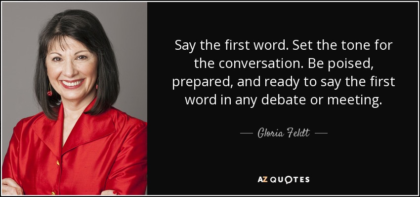 Say the first word. Set the tone for the conversation. Be poised, prepared, and ready to say the first word in any debate or meeting. - Gloria Feldt