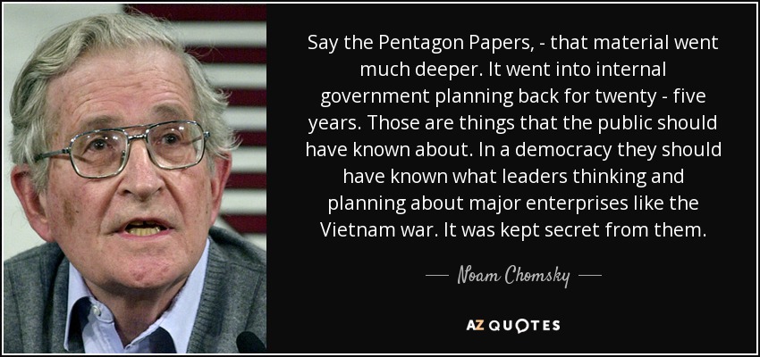 Say the Pentagon Papers, - that material went much deeper. It went into internal government planning back for twenty - five years. Those are things that the public should have known about. In a democracy they should have known what leaders thinking and planning about major enterprises like the Vietnam war. It was kept secret from them. - Noam Chomsky