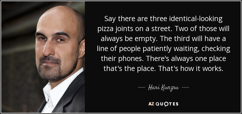 Say there are three identical-looking pizza joints on a street. Two of those will always be empty. The third will have a line of people patiently waiting, checking their phones. There's always one place that's the place. That's how it works. - Hari Kunzru