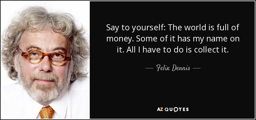 Say to yourself: The world is full of money. Some of it has my name on it. All I have to do is collect it. - Felix Dennis
