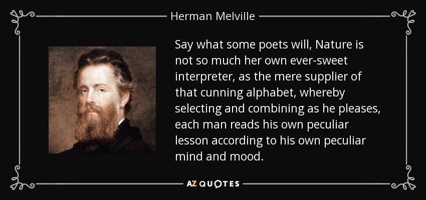 Say what some poets will, Nature is not so much her own ever-sweet interpreter, as the mere supplier of that cunning alphabet, whereby selecting and combining as he pleases, each man reads his own peculiar lesson according to his own peculiar mind and mood. - Herman Melville