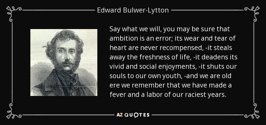 Say what we will, you may be sure that ambition is an error; its wear and tear of heart are never recompensed, -it steals away the freshness of life, -it deadens its vivid and social enjoyments, -it shuts our souls to our own youth, -and we are old ere we remember that we have made a fever and a labor of our raciest years. - Edward Bulwer-Lytton, 1st Baron Lytton