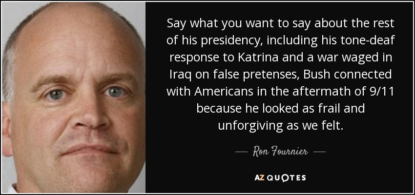Say what you want to say about the rest of his presidency, including his tone-deaf response to Katrina and a war waged in Iraq on false pretenses, Bush connected with Americans in the aftermath of 9/11 because he looked as frail and unforgiving as we felt. - Ron Fournier