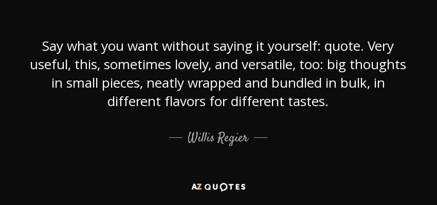 Say what you want without saying it yourself: quote. Very useful, this, sometimes lovely, and versatile, too: big thoughts in small pieces, neatly wrapped and bundled in bulk, in different flavors for different tastes. - Willis Regier