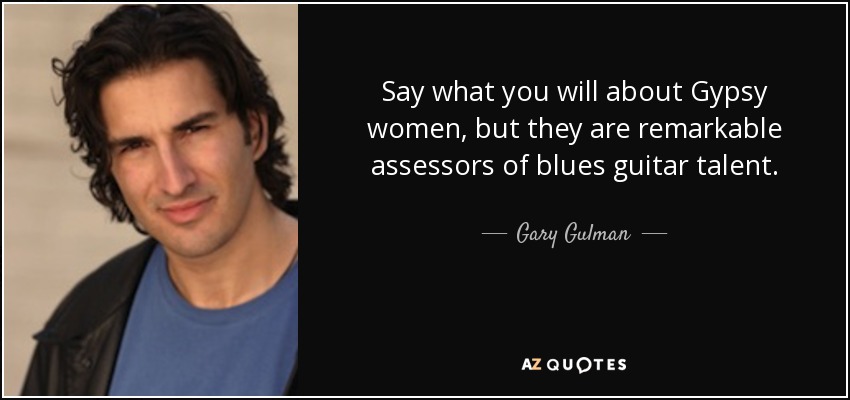 Say what you will about Gypsy women, but they are remarkable assessors of blues guitar talent. - Gary Gulman