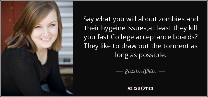 Say what you will about zombies and their hygeine issues,at least they kill you fast.College acceptance boards? They like to draw out the torment as long as possible. - Kiersten White