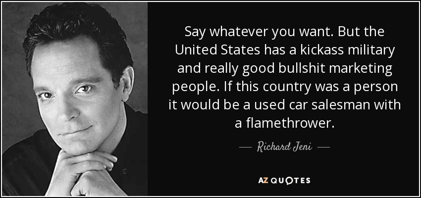 Say whatever you want. But the United States has a kickass military and really good bullshit marketing people. If this country was a person it would be a used car salesman with a flamethrower. - Richard Jeni