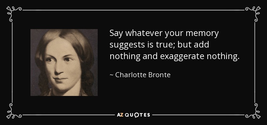 Say whatever your memory suggests is true; but add nothing and exaggerate nothing. - Charlotte Bronte