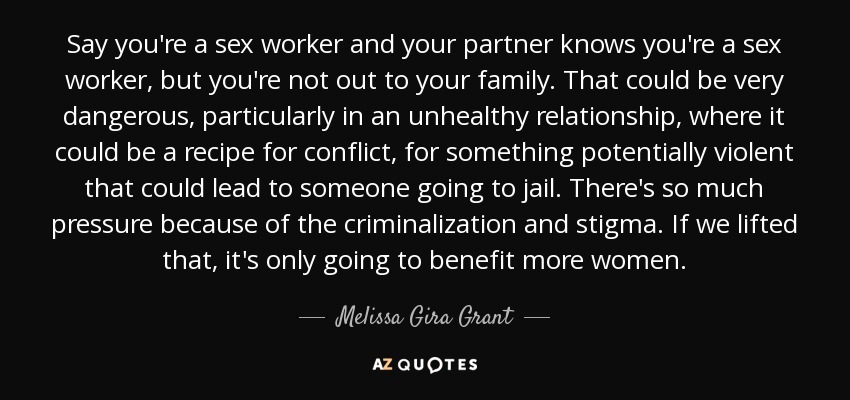 Say you're a sex worker and your partner knows you're a sex worker, but you're not out to your family. That could be very dangerous, particularly in an unhealthy relationship, where it could be a recipe for conflict, for something potentially violent that could lead to someone going to jail. There's so much pressure because of the criminalization and stigma. If we lifted that, it's only going to benefit more women. - Melissa Gira Grant