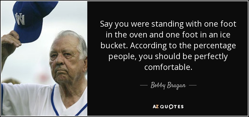 Say you were standing with one foot in the oven and one foot in an ice bucket. According to the percentage people, you should be perfectly comfortable. - Bobby Bragan