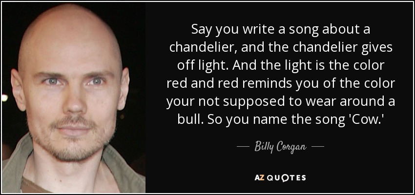 Say you write a song about a chandelier, and the chandelier gives off light. And the light is the color red and red reminds you of the color your not supposed to wear around a bull. So you name the song 'Cow.' - Billy Corgan