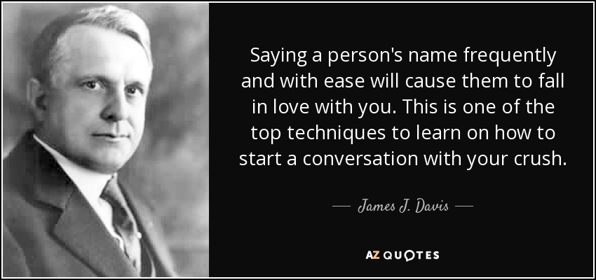 Saying a person's name frequently and with ease will cause them to fall in love with you. This is one of the top techniques to learn on how to start a conversation with your crush. - James J. Davis