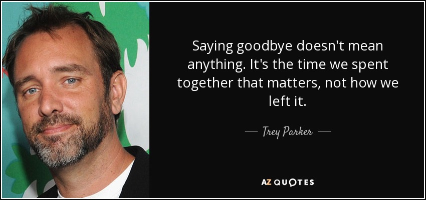Saying goodbye doesn't mean anything. It's the time we spent together that matters, not how we left it. - Trey Parker