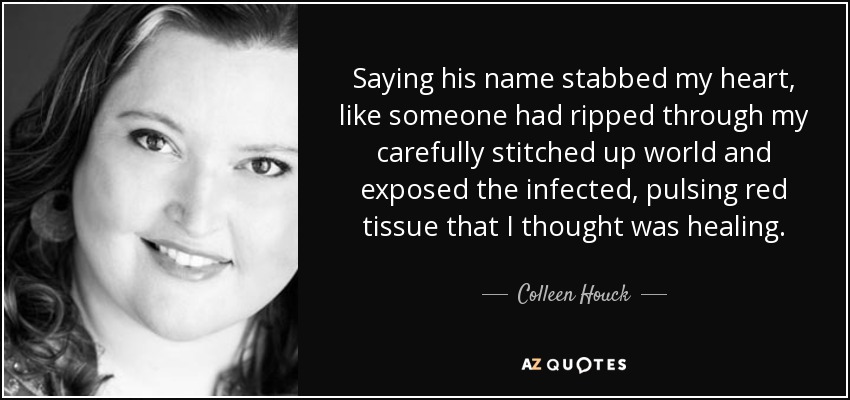 Saying his name stabbed my heart, like someone had ripped through my carefully stitched up world and exposed the infected, pulsing red tissue that I thought was healing. - Colleen Houck