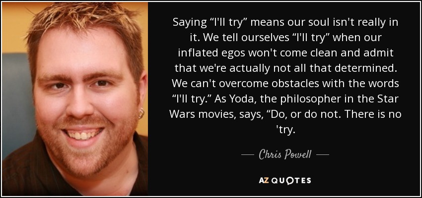 Saying “I'll try” means our soul isn't really in it. We tell ourselves “I'll try” when our inflated egos won't come clean and admit that we're actually not all that determined. We can't overcome obstacles with the words “I'll try.” As Yoda, the philosopher in the Star Wars movies, says, “Do, or do not. There is no 'try. - Chris Powell