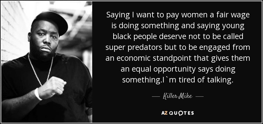 Saying I want to pay women a fair wage is doing something and saying young black people deserve not to be called super predators but to be engaged from an economic standpoint that gives them an equal opportunity says doing something.I`m tired of talking. - Killer Mike