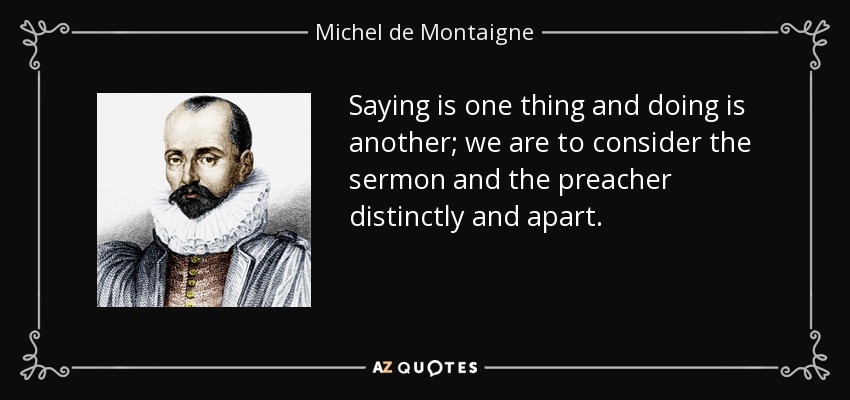 Saying is one thing and doing is another; we are to consider the sermon and the preacher distinctly and apart. - Michel de Montaigne