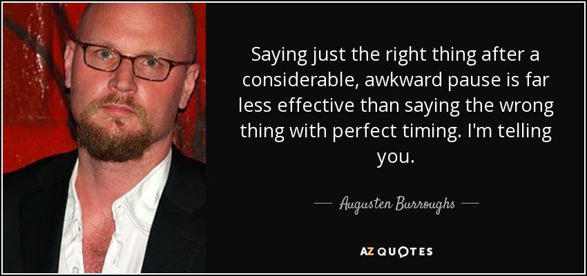 Saying just the right thing after a considerable, awkward pause is far less effective than saying the wrong thing with perfect timing. I'm telling you. - Augusten Burroughs