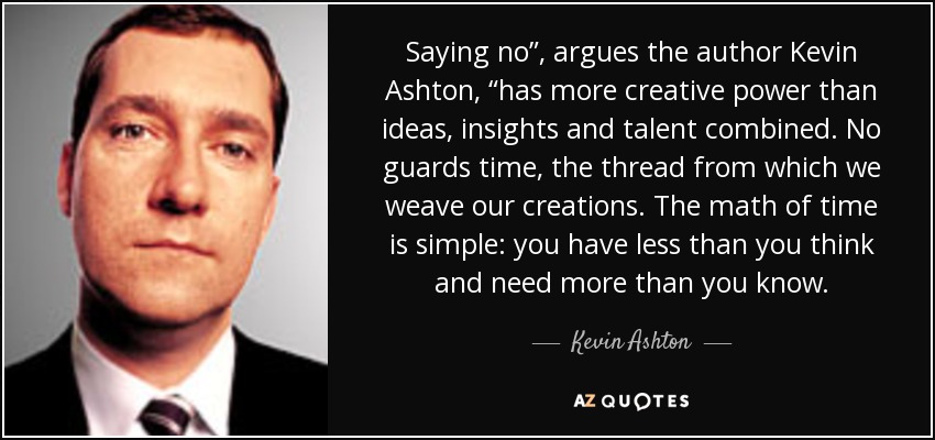 Saying no”, argues the author Kevin Ashton, “has more creative power than ideas, insights and talent combined. No guards time, the thread from which we weave our creations. The math of time is simple: you have less than you think and need more than you know. - Kevin Ashton