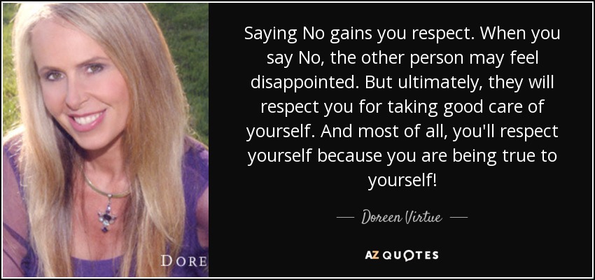 Saying No gains you respect. When you say No, the other person may feel disappointed. But ultimately, they will respect you for taking good care of yourself. And most of all, you'll respect yourself because you are being true to yourself! - Doreen Virtue