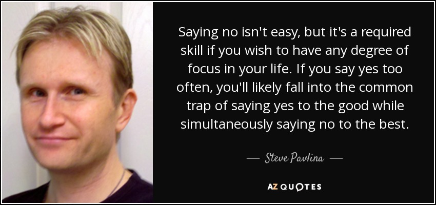 Saying no isn't easy, but it's a required skill if you wish to have any degree of focus in your life. If you say yes too often, you'll likely fall into the common trap of saying yes to the good while simultaneously saying no to the best. - Steve Pavlina