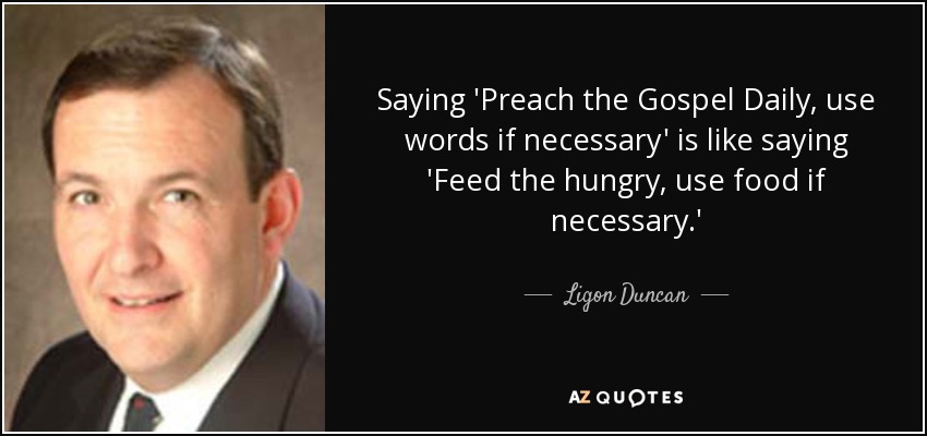 Saying 'Preach the Gospel Daily, use words if necessary' is like saying 'Feed the hungry, use food if necessary.' - Ligon Duncan