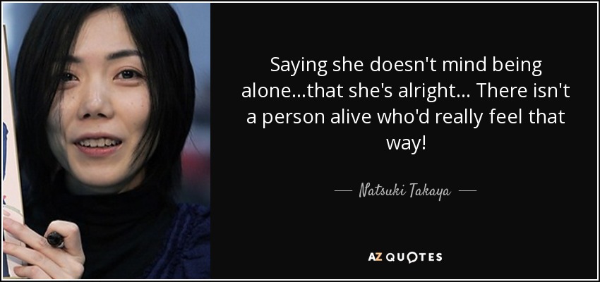 Saying she doesn't mind being alone...that she's alright... There isn't a person alive who'd really feel that way! - Natsuki Takaya