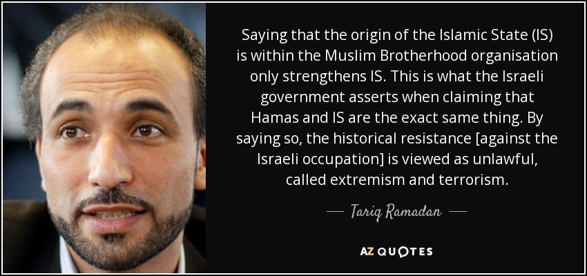 Saying that the origin of the Islamic State (IS) is within the Muslim Brotherhood organisation only strengthens IS. This is what the Israeli government asserts when claiming that Hamas and IS are the exact same thing. By saying so, the historical resistance [against the Israeli occupation] is viewed as unlawful, called extremism and terrorism. - Tariq Ramadan