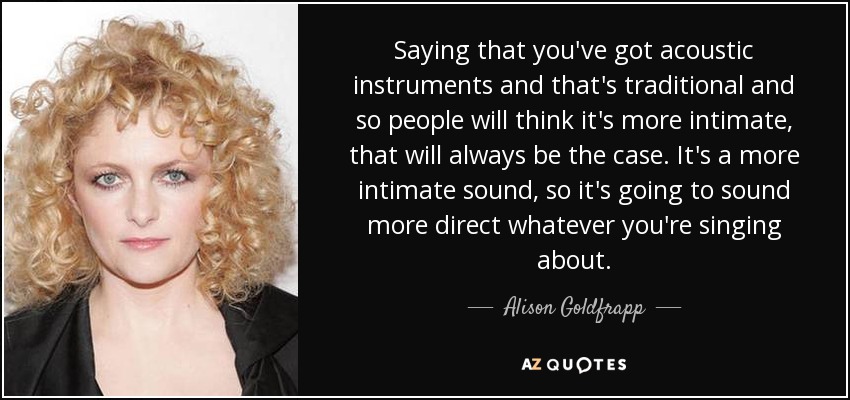 Saying that you've got acoustic instruments and that's traditional and so people will think it's more intimate, that will always be the case. It's a more intimate sound, so it's going to sound more direct whatever you're singing about. - Alison Goldfrapp
