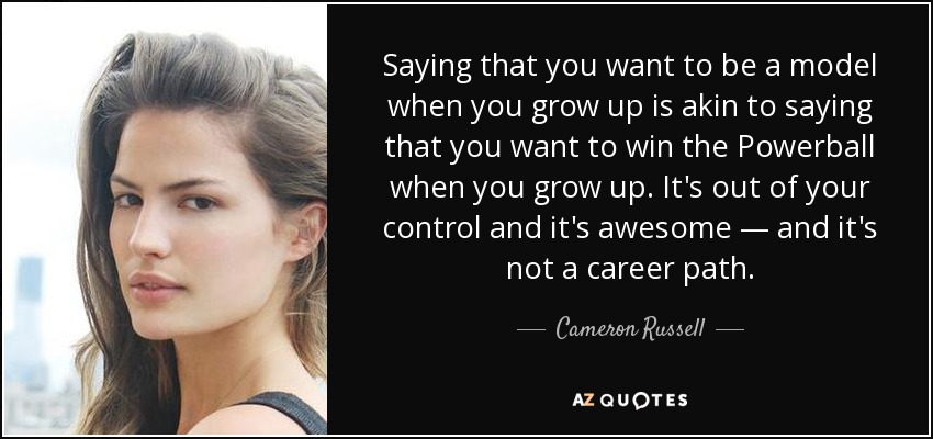 Saying that you want to be a model when you grow up is akin to saying that you want to win the Powerball when you grow up. It's out of your control and it's awesome — and it's not a career path. - Cameron Russell