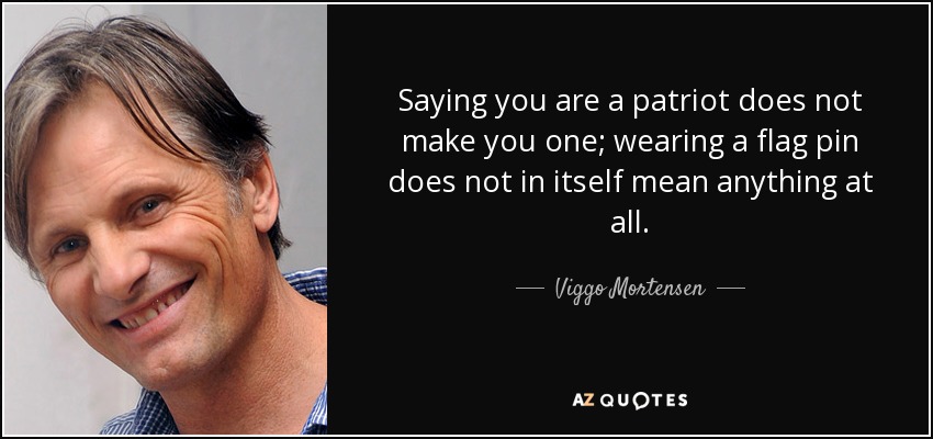 Saying you are a patriot does not make you one; wearing a flag pin does not in itself mean anything at all. - Viggo Mortensen