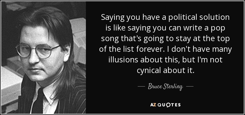 Saying you have a political solution is like saying you can write a pop song that's going to stay at the top of the list forever. I don't have many illusions about this, but I'm not cynical about it. - Bruce Sterling