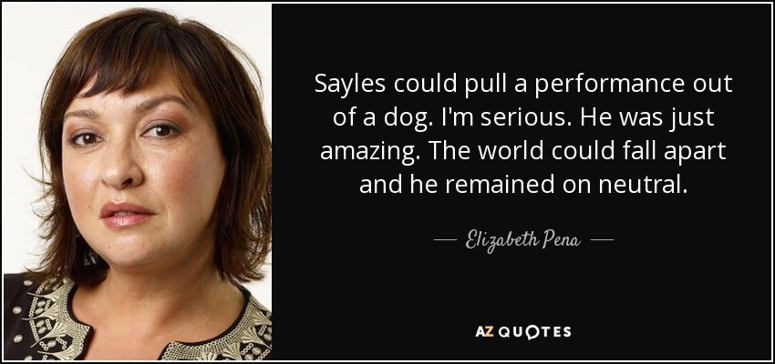 Sayles could pull a performance out of a dog. I'm serious. He was just amazing. The world could fall apart and he remained on neutral. - Elizabeth Pena