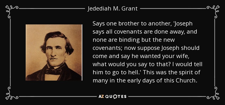 Says one brother to another, 'Joseph says all covenants are done away, and none are binding but the new covenants; now suppose Joseph should come and say he wanted your wife, what would you say to that? I would tell him to go to hell.' This was the spirit of many in the early days of this Church. - Jedediah M. Grant
