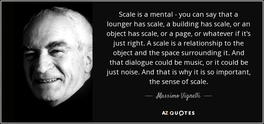 Scale is a mental - you can say that a lounger has scale, a building has scale, or an object has scale, or a page, or whatever if it's just right. A scale is a relationship to the object and the space surrounding it. And that dialogue could be music, or it could be just noise. And that is why it is so important, the sense of scale. - Massimo Vignelli