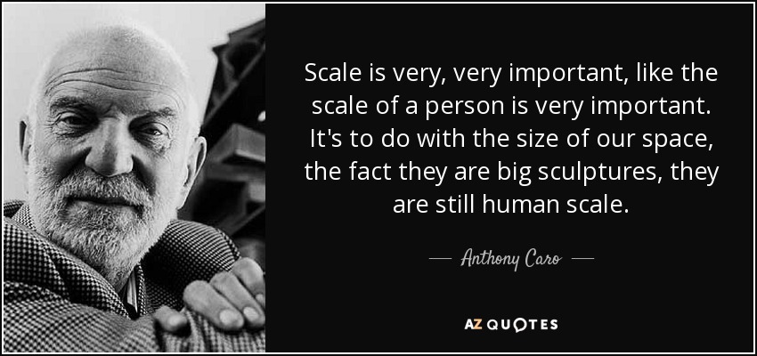 Scale is very, very important, like the scale of a person is very important. It's to do with the size of our space, the fact they are big sculptures, they are still human scale. - Anthony Caro