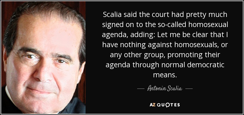 Scalia said the court had pretty much signed on to the so-called homosexual agenda, adding: Let me be clear that I have nothing against homosexuals, or any other group, promoting their agenda through normal democratic means. - Antonin Scalia