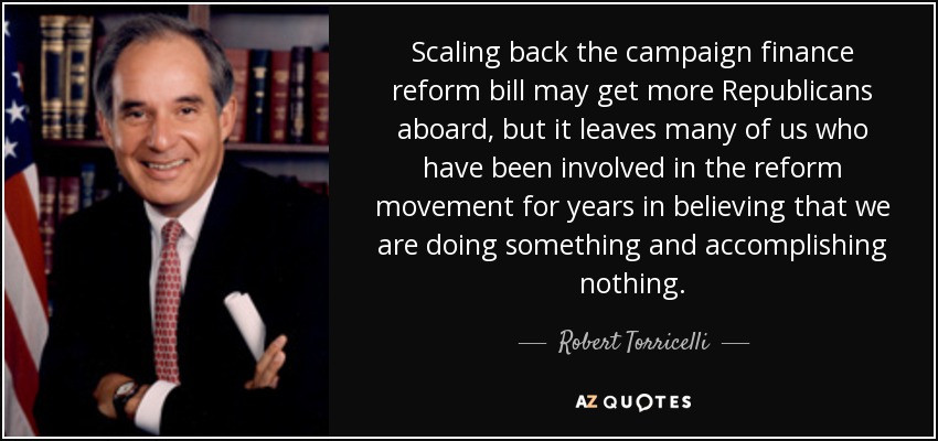 Scaling back the campaign finance reform bill may get more Republicans aboard, but it leaves many of us who have been involved in the reform movement for years in believing that we are doing something and accomplishing nothing. - Robert Torricelli