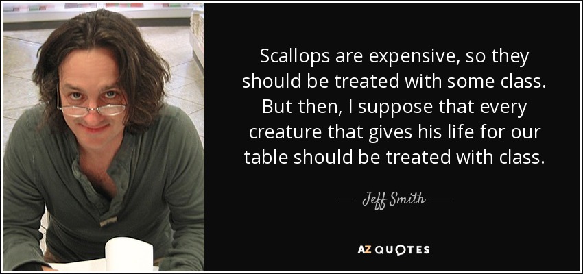 Scallops are expensive, so they should be treated with some class. But then, I suppose that every creature that gives his life for our table should be treated with class. - Jeff Smith
