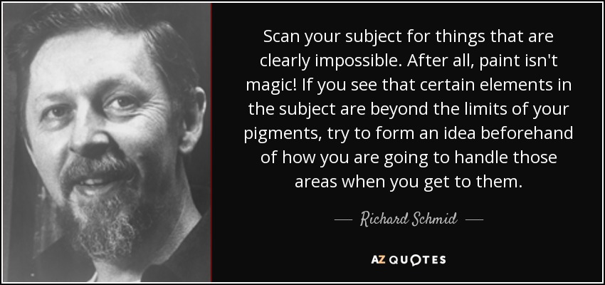 Scan your subject for things that are clearly impossible. After all, paint isn't magic! If you see that certain elements in the subject are beyond the limits of your pigments, try to form an idea beforehand of how you are going to handle those areas when you get to them. - Richard Schmid