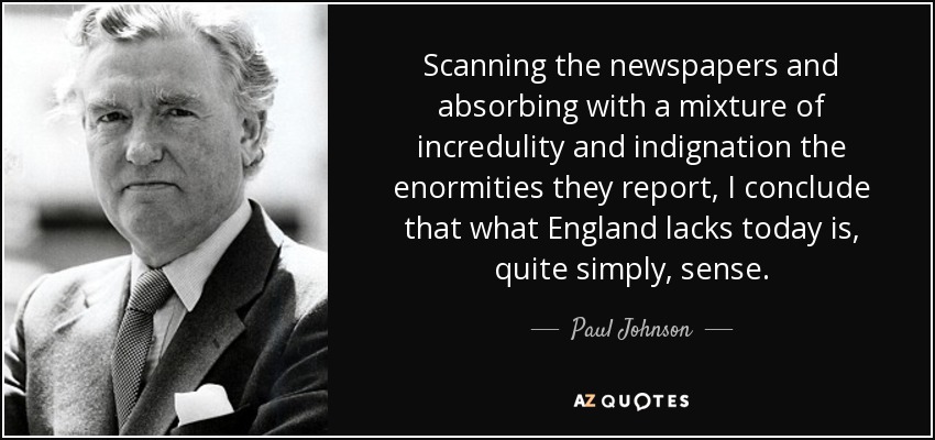 Scanning the newspapers and absorbing with a mixture of incredulity and indignation the enormities they report, I conclude that what England lacks today is, quite simply, sense. - Paul Johnson