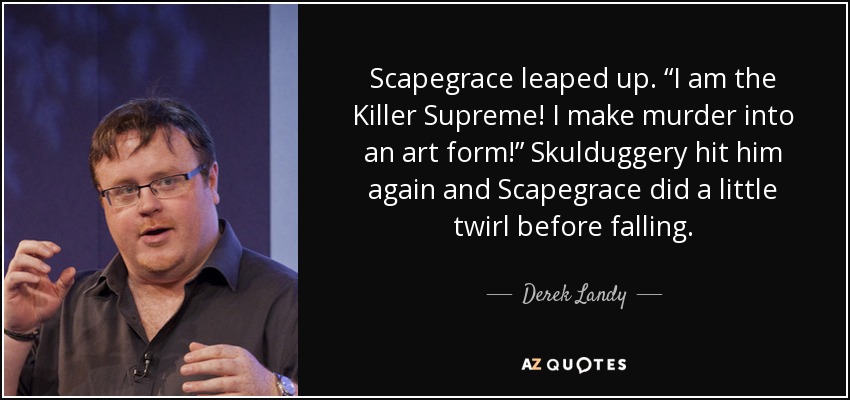 Scapegrace leaped up. “I am the Killer Supreme! I make murder into an art form!” Skulduggery hit him again and Scapegrace did a little twirl before falling. - Derek Landy