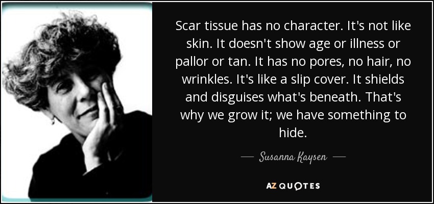 Scar tissue has no character. It's not like skin. It doesn't show age or illness or pallor or tan. It has no pores, no hair, no wrinkles. It's like a slip cover. It shields and disguises what's beneath. That's why we grow it; we have something to hide. - Susanna Kaysen