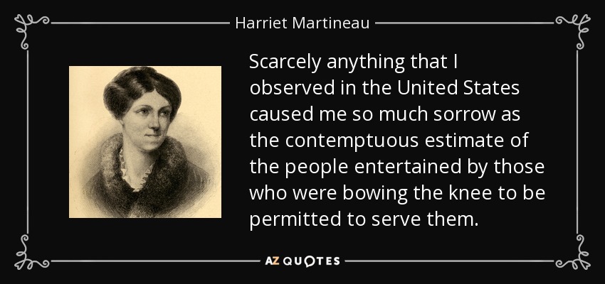 Scarcely anything that I observed in the United States caused me so much sorrow as the contemptuous estimate of the people entertained by those who were bowing the knee to be permitted to serve them. - Harriet Martineau