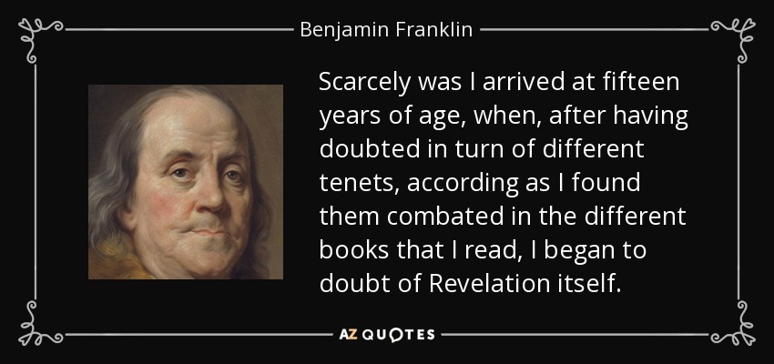 Scarcely was I arrived at fifteen years of age, when, after having doubted in turn of different tenets, according as I found them combated in the different books that I read, I began to doubt of Revelation itself. - Benjamin Franklin