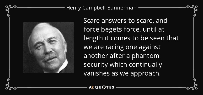 Scare answers to scare, and force begets force, until at length it comes to be seen that we are racing one against another after a phantom security which continually vanishes as we approach. - Henry Campbell-Bannerman
