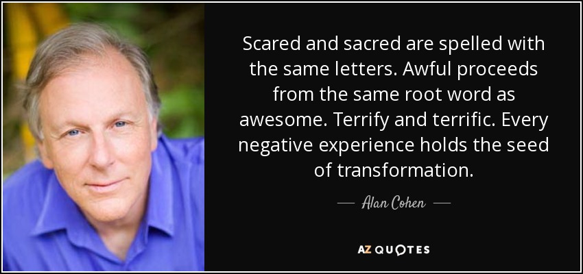 Scared and sacred are spelled with the same letters. Awful proceeds from the same root word as awesome. Terrify and terrific. Every negative experience holds the seed of transformation. - Alan Cohen