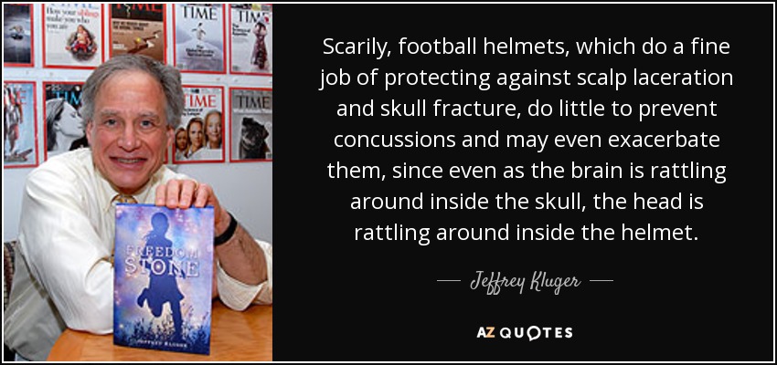 Scarily, football helmets, which do a fine job of protecting against scalp laceration and skull fracture, do little to prevent concussions and may even exacerbate them, since even as the brain is rattling around inside the skull, the head is rattling around inside the helmet. - Jeffrey Kluger